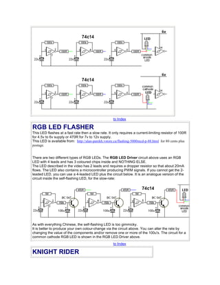 to Index
RGB LED FLASHER
This LED flashes at a fast rate then a slow rate. It only requires a current-limiting resistor of 100R
for 4.5v to 6v supply or 470R for 7v to 12v supply.
This LED is available from: http://alan-parekh.vstore.ca/flashing-5000mcd-p-88.html for 80 cents plus
postage.
There are two different types of RGB LEDs. The RGB LED Driver circuit above uses an RGB
LED with 4 leads and has 3 coloured chips inside and NOTHING ELSE.
The LED described in the video has 2 leads and requires a dropper resistor so that about 20mA
flows. The LED also contains a microcontroller producing PWM signals. If you cannot get the 2-
leaded LED, you can use a 4-leaded LED plus the circuit below. It is an analogue version of the
circuit inside the self-flashing LED, for the slow-rate:
As with everything Chinese, the self-flashing LED is too gimmicky.
It is better to produce your own colour-change via the circuit above. You can alter the rate by
changing the value of the components and/or remove one or more of the 100u's. The circuit for a
common cathode RGB LED is shown in the RGB LED Driver above.
to Index
KNIGHT RIDER
 