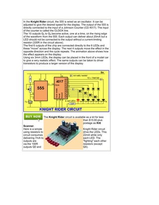 In the Knight Rider circuit, the 555 is wired as an oscillator. It can be
adjusted to give the desired speed for the display. The output of the 555 is
directly connected to the input of a Johnson Counter (CD 4017). The input
of the counter is called the CLOCK line.
The 10 outputs Q0 to Q9 become active, one at a time, on the rising edge
of the waveform from the 555. Each output can deliver about 20mA but a
LED should not be connected to the output without a current-limiting
resistor (330R in the circuit above).
The first 6 outputs of the chip are connected directly to the 6 LEDs and
these "move" across the display. The next 4 outputs move the effect in the
opposite direction and the cycle repeats. The animation above shows how
the effect appears on the display.
Using six 3mm LEDs, the display can be placed in the front of a model car
to give a very realistic effect. The same outputs can be taken to driver
transistors to produce a larger version of the display.
The Knight Rider circuit is available as a kit for less
than $15.00 plus
postage as Kitt
Scanner.
Here is a simple Knight Rider circuit
using resistors to drive the LEDs. This
circuit consumes 22mA while only
delivering 7mA to each LED. The
outputs are "fighting" each other
via the 100R resistors (except
outputs Q0 and Q5).
 