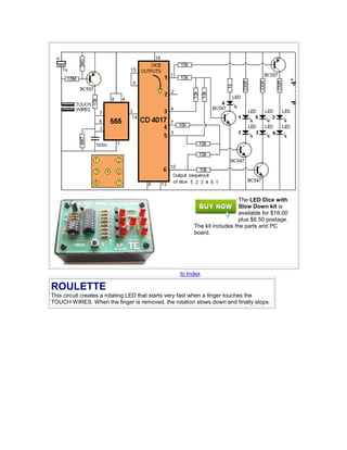 The LED Dice with
Slow Down kit is
available for $16.00
plus $6.50 postage.
The kit includes the parts and PC
board.
to Index
ROULETTE
This circuit creates a rotating LED that starts very fast when a finger touches the
TOUCH WIRES. When the finger is removed, the rotation slows down and finally stops.
 