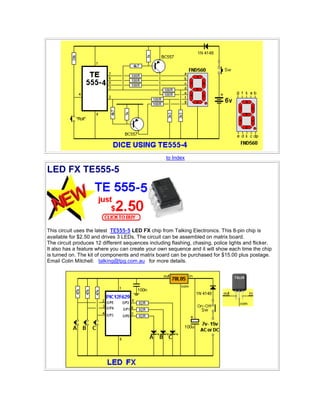 to Index
LED FX TE555-5
This circuit uses the latest TE555-5 LED FX chip from Talking Electronics. This 8-pin chip is
available for $2.50 and drives 3 LEDs. The circuit can be assembled on matrix board.
The circuit produces 12 different sequences including flashing, chasing, police lights and flicker.
It also has a feature where you can create your own sequence and it will show each time the chip
is turned on. The kit of components and matrix board can be purchased for $15.00 plus postage.
Email Colin Mitchell: talking@tpg.com.au for more details.
 