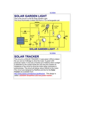 to Index
SOLAR GARDEN LIGHT
This is the circuit in a $2.00 Solar Garden Light.
The circuit illuminates a white LED from a 1.2v rechargeable cell.
to Index
SOLAR TRACKER
This circuit is a SOLAR TRACKER. It uses green LEDs to detect
the sun and an H-Bridge to drive the motor. A green LED
produces nearly 1v but only a fraction of a milliamp when sunlight
is detected by the crystal inside the LED and this creates an
imbalance in the circuit to drive the motor either clockwise or
anticlockwise. The circuit will deliver about 300mA to the motor.
The circuit was designed by RedRok and kits for the Solar
Tracker are available from:
http://www.redrok.com/electron.htm#tracker This design is
called: LED5S5V Simplified LED low power tracker.
 