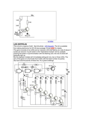 to Index
LED ZEPPELIN
This circuit is a game of skill. See full article: LED Zeppelin. The kit is available
from talking electronics for $15.50 plus postage. Email HERE for details.
The game consists of six LEDs and an indicator LED that flashes at a rate of about 2
cycles per second. A push button is the "Operations Control" and by carefully
pushing the button in synchronisation with the flashing LED, the row of LEDs will
gradually light up.
But the slightest mistake will immediately extinguish one, two or three LEDs. The
aim of the game is to illuminate the 6 LEDs with the least number of pushes.
We have sold thousands of these kits. It's a great challenge.
 
