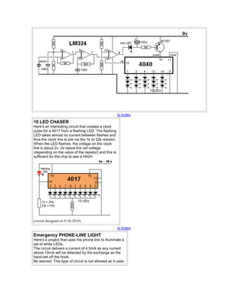 to Index
10 LED CHASER
Here's an interesting circuit that creates a clock
pulse for a 4017 from a flashing LED. The flashing
LED takes almost no current between flashes and
thus the clock line is low via the 1k to 22k resistor.
When the LED flashes, the voltage on the clock
line is about 2v -3v below the rail voltage
(depending on the value of the resistor) and this is
sufficient for the chip to see a HIGH.
(circuit designed on 9-10-2010)
to Index
Emergency PHONE-LINE LIGHT
Here's a project that uses the phone line to illuminate a
set of white LEDs.
The circuit delivers a current of 4.5mA as any current
above 10mA will be detected by the exchange as the
hand-set off the hook.
Be warned: This type of circuit is not allowed as it uses
 