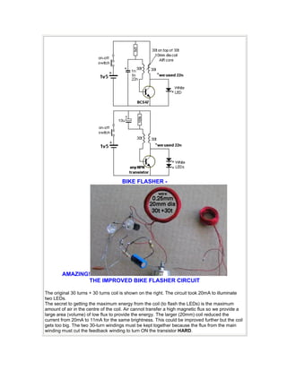 BIKE FLASHER -
AMAZING!
THE IMPROVED BIKE FLASHER CIRCUIT
The original 30 turns + 30 turns coil is shown on the right. The circuit took 20mA to illuminate
two LEDs.
The secret to getting the maximum energy from the coil (to flash the LEDs) is the maximum
amount of air in the centre of the coil. Air cannot transfer a high magnetic flux so we provide a
large area (volume) of low flux to provide the energy. The larger (20mm) coil reduced the
current from 20mA to 11mA for the same brightness. This could be improved further but the coil
gets too big. The two 30-turn windings must be kept together because the flux from the main
winding must cut the feedback winding to turn ON the transistor HARD.
 