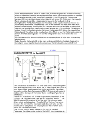 When the transistor starts to turn on via the 100k, it creates magnetic flux in the main winding
that cuts the feedback winding and a positive voltage comes out the end connected to the base
and a negative voltage comes out the end connected to the 100k and 10u. This turns the
transistor ON more and it continues to turn ON until fully turned ON. At this point the magnetic
flux is not expanding and the voltage does not appear in the feedback winding.
During this time the 10u has charged and the voltage on the negative lead has dropped to a
lower voltage than before. This effectively turns off the transistor and the current in the main
winding ceases abruptly. The magnetic flux collapses and produces a voltage in the opposite
direction that is higher than the supply and this is why the two LEDs illuminate. This also puts a
voltage through the feedback winding that keeps the transistor OFF. When the magnetic flux
has collapsed, the voltage on the negative lead of the 10u is so low that the transistor does not
turn on. The 100k discharges the 10u and the voltage on the base rises to start the next
cycle.
You can see the 100k and 1k5 resistors and all the other parts in a "birds nest" to allow easy
experimenting.
Note: Changing the turns to 40t for the main winding and 20t for the feedback (keeping the
turns tightly wound together by winding wire around them) reduced the current to 8-9mA.
to Index
BUCK CONVERTER for 3watt LED
This circuit drives a 3watt LED. You have to be careful not to damage the
LED when setting up the circuit. Add a 10R to the supply rail and hold it in
your fingers. Make sure it does not get too hot and monitor the voltage
across the resistor. Each 1v represents 100mA. The circuit will work and
nothing will be damaged. If the resistor "burns your fingers" you have a
short circuit.
The BC557 multivibrator has a "mark-to-space ratio" determined by the
22n and 33k, compared to the 100n and 47k, producing about 3:1 The
BD679 is turned ON for about 30% of the time. This produces a very
bright output, and takes about 170mA for 30% of the time. You cannot
measure this current with a meter as it reads the peak value and the
reading will be totally false. The only way to view the waveform is on a
CRO, and calculate the current.
The 100-turn inductor allows the BD679 turn turn ON fully and
"separates" the voltage on the emitter of the BC679 from the voltage on
 