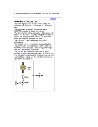 a voltage differential of 1.25v between "adj" and "out" terminals.
to Index
DIMMING A 10WATT LED
The following circuit is a request from a reader. He
wanted to dim a 10 watt LED from a 4.2v Lithium Ion
cell.
The current will be about 3 amps and a power
MOSFET is needed to deliver this current.
The characteristic voltage across the LED is about 3.3v
to 3.6v and this leaves very little voltage for the control
circuit. The resistance of the MOSFET is about 0.05
ohms and very little voltage is lost here.
The 0.22 ohm (1 watt) resistor will drop about
650millivolts.
The LED will not be overloaded or damaged by this
circuit. When the pot is adjusted from full brightness,
the MOSFET will dissipate a lot of energy and will get
very hot if not properly heatsinked.
You can buy two 3200mAhr Li-ion cells for $4.00
(posted) on eBay. Some suppliers want $15.00 per cell.
You will need 4 cells in parallel to keep the current from
each cell below 1 amp and this will allow the circuit to
operate for about 2 hours.
 
