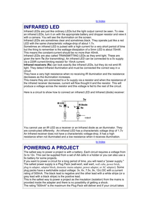 to Index
INFRARED LED
Infrared LEDs are just like ordinary LEDs but the light output cannot be seen. To view
an infrared LEDs, turn it on with the appropriate battery and dropper resistor and view it
with a camera. You will see the illumination on the screen.
Infrared LEDs are sometimes clear and sometimes black. They operate just like a red
LED with the same characteristic voltage-drop of about 1.7v.
Sometimes an infrared LED is pulsed with a high current for a very short period of time
but the thing to remember is the wattage-dissipation of a 5mm LED is about 70mW.
This means the constant-current should be no more than 40mA.
Infrared LEDs are also called TRANSMITTING LEDs as they emit light. These are
given the term Tx (for transmitting). An infrared LED can be connected to a 5v supply
via a 220R current-limiting resistor for 15mA current.
Infrared receivers (Rx) can look exactly like infrared LEDs, but they do not emit IR
light. They detect Infrared illumination and must be connected the correct way in a
circuit.
They have a very high resistance when no receiving IR illumination and the resistance
decreases as the illumination increases.
This means they are connected to a 5v supply via a resistor and when the resistance of
the infrared receiver decreases, current will flow thought it and the resistor. This will
produce a voltage across the resistor and this voltage is fed to the rest of the circuit.
Here is a circuit to show how to connect an infrared LED and Infrared (diode) receiver:
You cannot use an IR LED as a receiver or an Infrared diode as an illuminator. They
are constructed differently. An infrared LED has a characteristic voltage drop of 1.7v
An Infrared receiver does not have a characteristic voltage-drop. It has a high
resistance when not illuminated and a low resistance when it receives illumination.
to Index
POWERING A PROJECT
The safest way to power a project is with a battery. Each circuit requires a voltage from
3v to 12v. This can be supplied from a set of AA cells in a holder or you can also use a
9v battery for some projects.
If you want to power a circuit for a long period of time, you will need a "power supply."
The safest power supply is a Plug Pack (wall-wort, wall wart, wall cube, power brick,
plug-in adapter, adapter block, domestic mains adapter, power adapter, or AC adapter). Some
plug packs have a switchable output voltage: 3v, 6v, 7.5v, 9v, 12v) DC with a current
rating of 500mA. The black lead is negative and the other lead with a white stripe (or a
grey lead with a black stripe) is the positive lead.
This is the safest way to power a project as the insulation (isolation) from the mains is
provided inside the adapter and there is no possibility of getting a shock.
The rating "500mA" is the maximum the Plug Pack will deliver and if your circuit takes
 