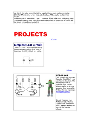just 50mA, this is the current that will be supplied. Some pluck packs are rated at
300mA or 1A and some have a fixed output voltage. All these plug packs will be
suitable.
Some Plug Packs are marked "12vAC." This type of plug pack is not suitable for these
circuits as it does not have a set of diodes and electrolytic to convert the AC to DC. All
the circuits in this eBook require DC.
PROJECTS
to Index
Simplest LED Circuit
Connect a LED to a piezo diaphragm and tap
the piezo with a screwdriver at the centre of
the disc and the LED will flash very briefly.
to Index
ROBOT MAN
This multivibrator circuit will
flash the Robot Man's eyes
as shown in the photo. The
kit of components is
available from Talking
Electronics for $8.50 plus
postage. Send an email to
find out the cost of postage:
talking@tpg.com.au
Here is the circuit from
Velleman Kits. The two
10k resistors are replaced
with a resistor and pot so
the "flip flop" can be
altered.
 