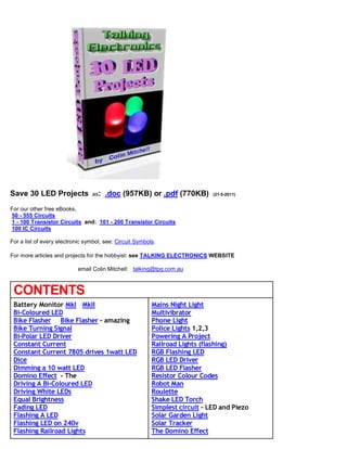 Save 30 LED Projects as: .doc (957KB) or .pdf (770KB) (21-5-2011)
For our other free eBooks,
50 - 555 Circuits
1 - 100 Transistor Circuits and: 101 - 200 Transistor Circuits
100 IC Circuits
For a list of every electronic symbol, see: Circuit Symbols.
For more articles and projects for the hobbyist: see TALKING ELECTRONICS WEBSITE
email Colin Mitchell: talking@tpg.com.au
CONTENTS
Battery Monitor MkI MkII
Bi-Coloured LED
Bike Flasher Bike Flasher - amazing
Bike Turning Signal
Bi-Polar LED Driver
Constant Current
Constant Current 7805 drives 1watt LED
Dice
Dimming a 10 watt LED
Domino Effect - The
Driving A Bi-Coloured LED
Driving White LEDs
Equal Brightness
Fading LED
Flashing A LED
Flashing LED on 240v
Flashing Railroad Lights
Mains Night Light
Multivibrator
Phone Light
Police Lights 1,2,3
Powering A Project
Railroad Lights (flashing)
RGB Flashing LED
RGB LED Driver
RGB LED Flasher
Resistor Colour Codes
Robot Man
Roulette
Shake LED Torch
Simplest circuit - LED and Piezo
Solar Garden Light
Solar Tracker
The Domino Effect
 