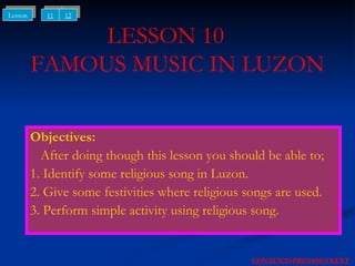 LESSON 10  FAMOUS MUSIC IN LUZON Objectives: After doing though this lesson you should be able to; 1. Identify some religious song in Luzon. 2. Give some festivities where religious songs are used. 3. Perform simple activity using religious song. NEXT CONTENTS PREVIOUS 11 12 Lesson 