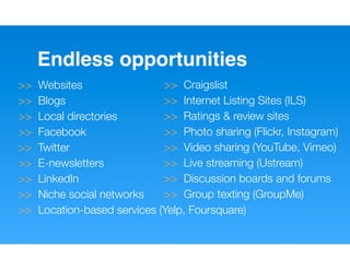 Endless opportunities
>>   Websites                 >> Craigslist
>>   Blogs                    >> Internet Listing Sites (ILS)
>>   Local directories        >> Ratings & review sites
>>   Facebook                 >> Photo sharing (Flickr, Instagram)
>>   Twitter                  >> Video sharing (YouTube, Vimeo)
>>   E-newsletters            >> Live streaming (Ustream)
>>   LinkedIn                 >> Discussion boards and forums
>>   Niche social networks    >> Group texting (GroupMe)
>>   Location-based services (Yelp, Foursquare)
 