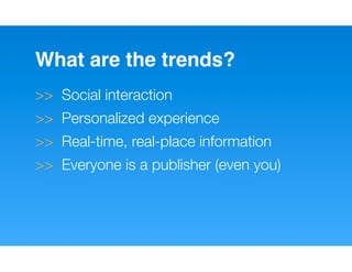 What are the trends?
>> Social interaction
>> Personalized experience
>> Real-time, real-place information
>> Everyone is a publisher (even you)
 