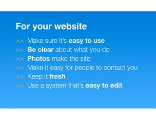 For your website
>>   Make sure it’s easy to use
>>   Be clear about what you do
>>   Photos make the site
>>   Make it easy for people to contact you
>>   Keep it fresh
>>   Use a system that’s easy to edit
 