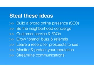 Steal these ideas
>>   Build a broad online presence (SEO)
>>   Be the neighborhood concierge
>>   Customer service & FAQs
>>   Grow “brand” buzz & referrals
>>   Leave a record for prospects to see
>>   Monitor & protect your reputation
>>   Streamline communications
 