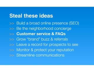 Steal these ideas
>>   Build a broad online presence (SEO)
>>   Be the neighborhood concierge
>>   Customer service & FAQs
>>   Grow “brand” buzz & referrals
>>   Leave a record for prospects to see
>>   Monitor & protect your reputation
>>   Streamline communications
 