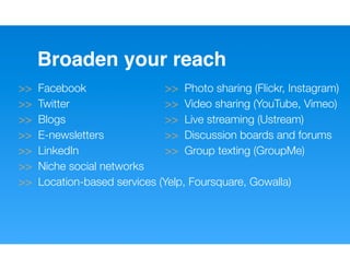 Broaden your reach
>>   Facebook                 >> Photo sharing (Flickr, Instagram)
>>   Twitter                  >> Video sharing (YouTube, Vimeo)
>>   Blogs                    >> Live streaming (Ustream)
>>   E-newsletters            >> Discussion boards and forums
>>   LinkedIn                 >> Group texting (GroupMe)
>>   Niche social networks
>>   Location-based services (Yelp, Foursquare, Gowalla)
 