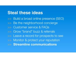 Steal these ideas
>>   Build a broad online presence (SEO)
>>   Be the neighborhood concierge
>>   Customer service & FAQs
>>   Grow “brand” buzz & referrals
>>   Leave a record for prospects to see
>>   Monitor & protect your reputation
>>   Streamline communications
 