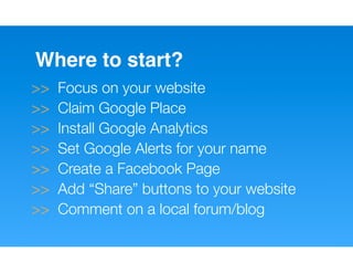 Where to start?
>>   Focus on your website
>>   Claim Google Place
>>   Install Google Analytics
>>   Set Google Alerts for your name
>>   Create a Facebook Page
>>   Add “Share” buttons to your website
>>   Comment on a local forum/blog
 