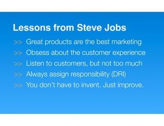 Lessons from Steve Jobs
>> Great products are the best marketing
>> Obsess about the customer experience
>> Listen to customers, but not too much
>> Always assign responsibility (DRI)
>> You don’t have to invent. Just improve.
 