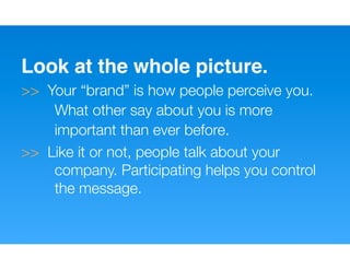 Look at the whole picture.
>> Your “brand” is how people perceive you.
    What other say about you is more
    important than ever before.
>> Like it or not, people talk about your
    company. Participating helps you control
    the message.
 