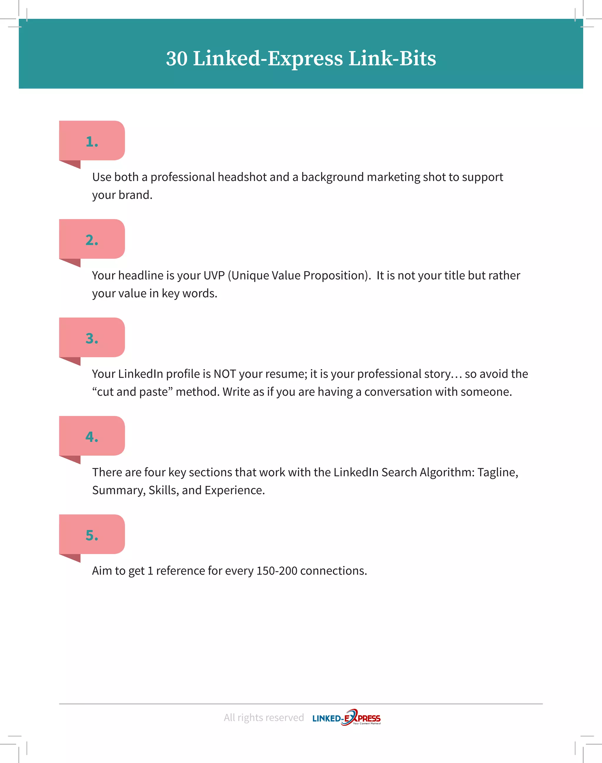 1.
2.
3.
4.
5.
Use both a professional headshot and a background marketing shot to support
your brand.
Your headline is your UVP (Unique Value Proposition). It is not your title but rather
your value in key words.
Your LinkedIn profile is NOT your resume; it is your professional story… so avoid the
“cut and paste” method. Write as if you are having a conversation with someone.
There are four key sections that work with the LinkedIn Search Algorithm: Tagline,
Summary, Skills, and Experience.
Aim to get 1 reference for every 150-200 connections.
All rights reserved
30 Linked-Express Link-Bits
 