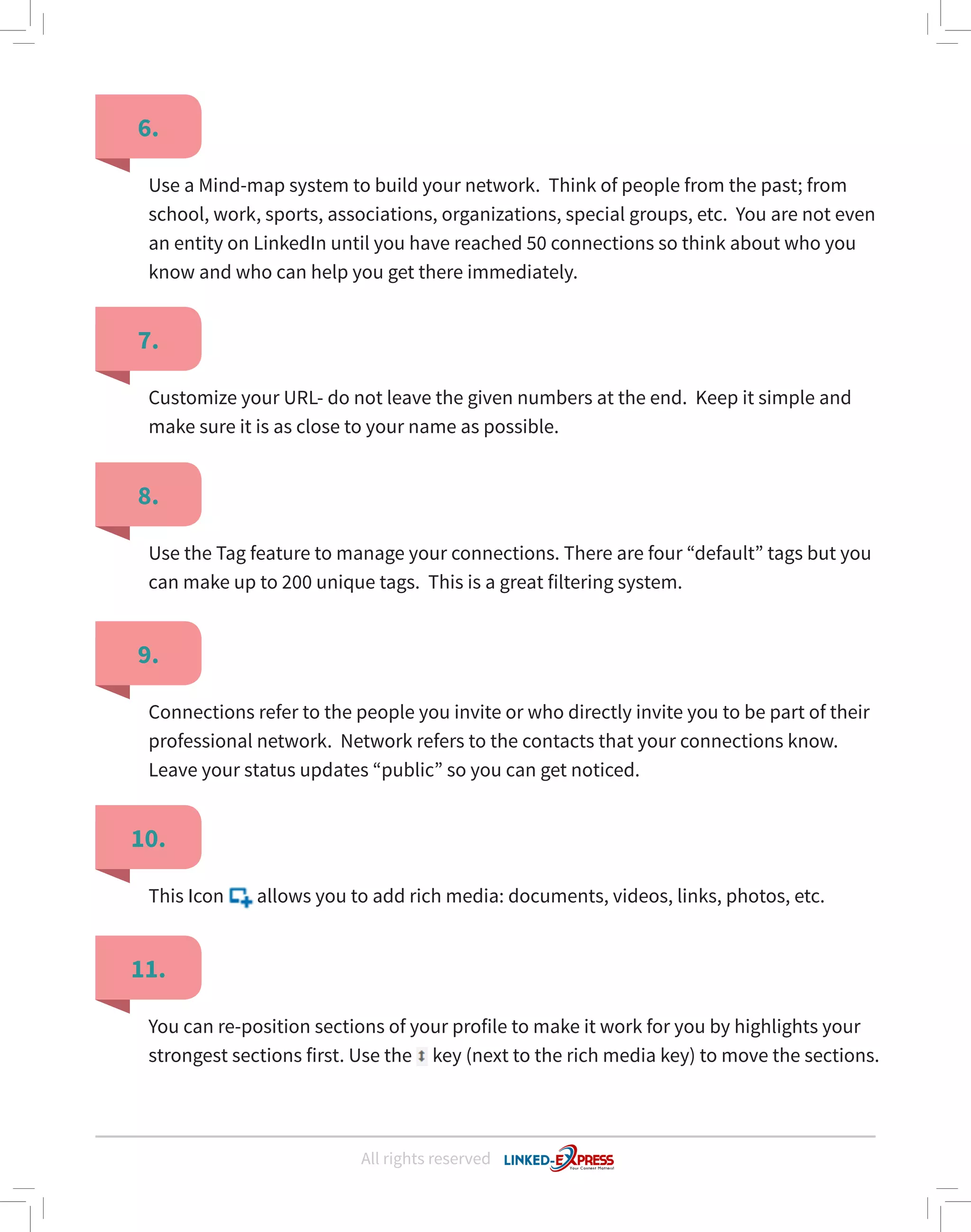 All rights reserved
6.
7.
8.
11.
9.
10.
Use a Mind-map system to build your network. Think of people from the past; from
school, work, sports, associations, organizations, special groups, etc. You are not even
an entity on LinkedIn until you have reached 50 connections so think about who you
know and who can help you get there immediately.
Customize your URL- do not leave the given numbers at the end. Keep it simple and
make sure it is as close to your name as possible.
Use the Tag feature to manage your connections. There are four “default” tags but you
can make up to 200 unique tags. This is a great filtering system.
You can re-position sections of your profile to make it work for you by highlights your
strongest sections first. Use the key (next to the rich media key) to move the sections.
Connections refer to the people you invite or who directly invite you to be part of their
professional network. Network refers to the contacts that your connections know.
Leave your status updates “public” so you can get noticed.
This Icon allows you to add rich media: documents, videos, links, photos, etc.
 