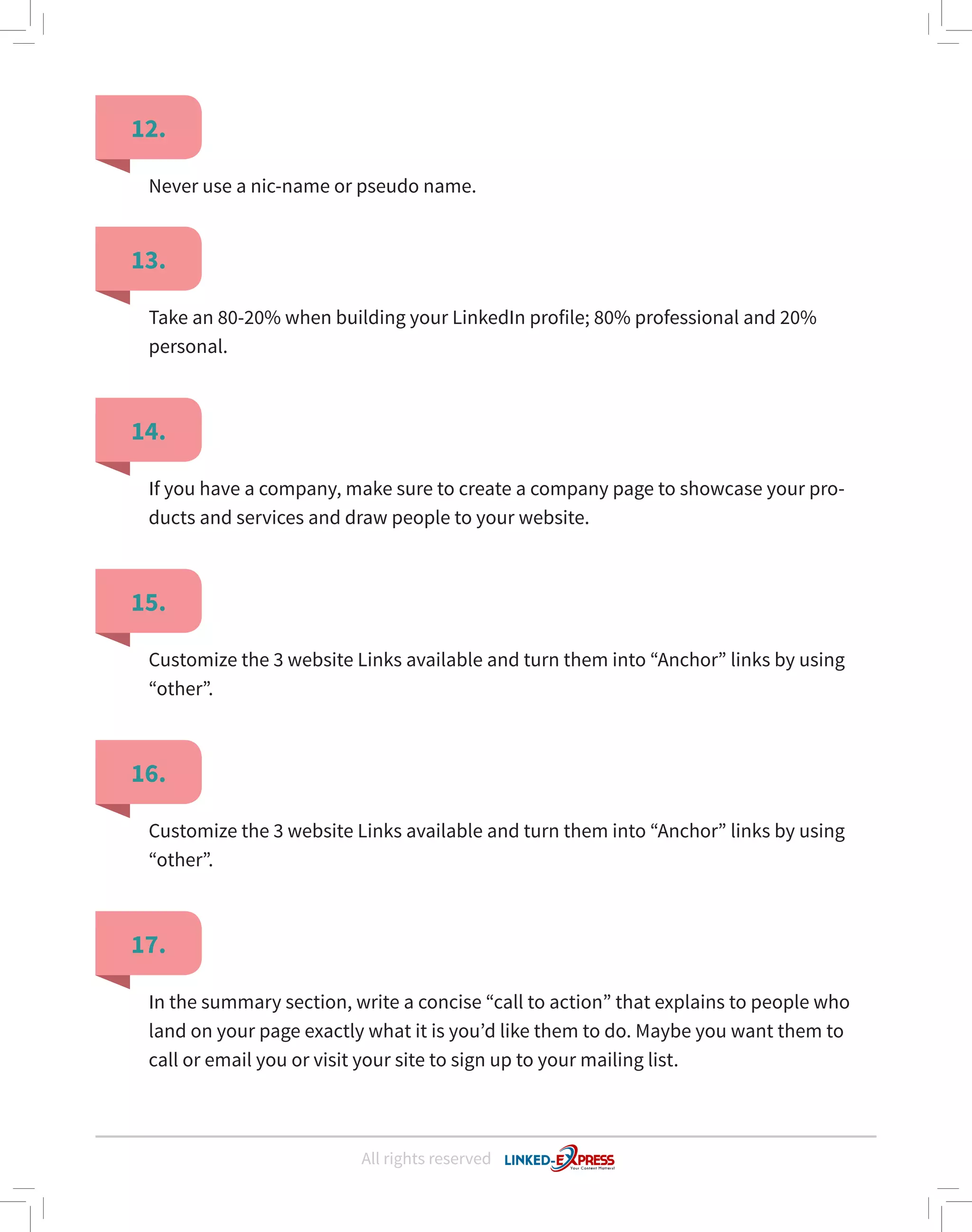 All rights reserved
12.
13.
14.
15.
16.
17.
Never use a nic-name or pseudo name.
Take an 80-20% when building your LinkedIn profile; 80% professional and 20%
personal.
If you have a company, make sure to create a company page to showcase your pro-
ducts and services and draw people to your website.
Customize the 3 website Links available and turn them into “Anchor” links by using
“other”.
Customize the 3 website Links available and turn them into “Anchor” links by using
“other”.
In the summary section, write a concise “call to action” that explains to people who
land on your page exactly what it is you’d like them to do. Maybe you want them to
call or email you or visit your site to sign up to your mailing list.
 