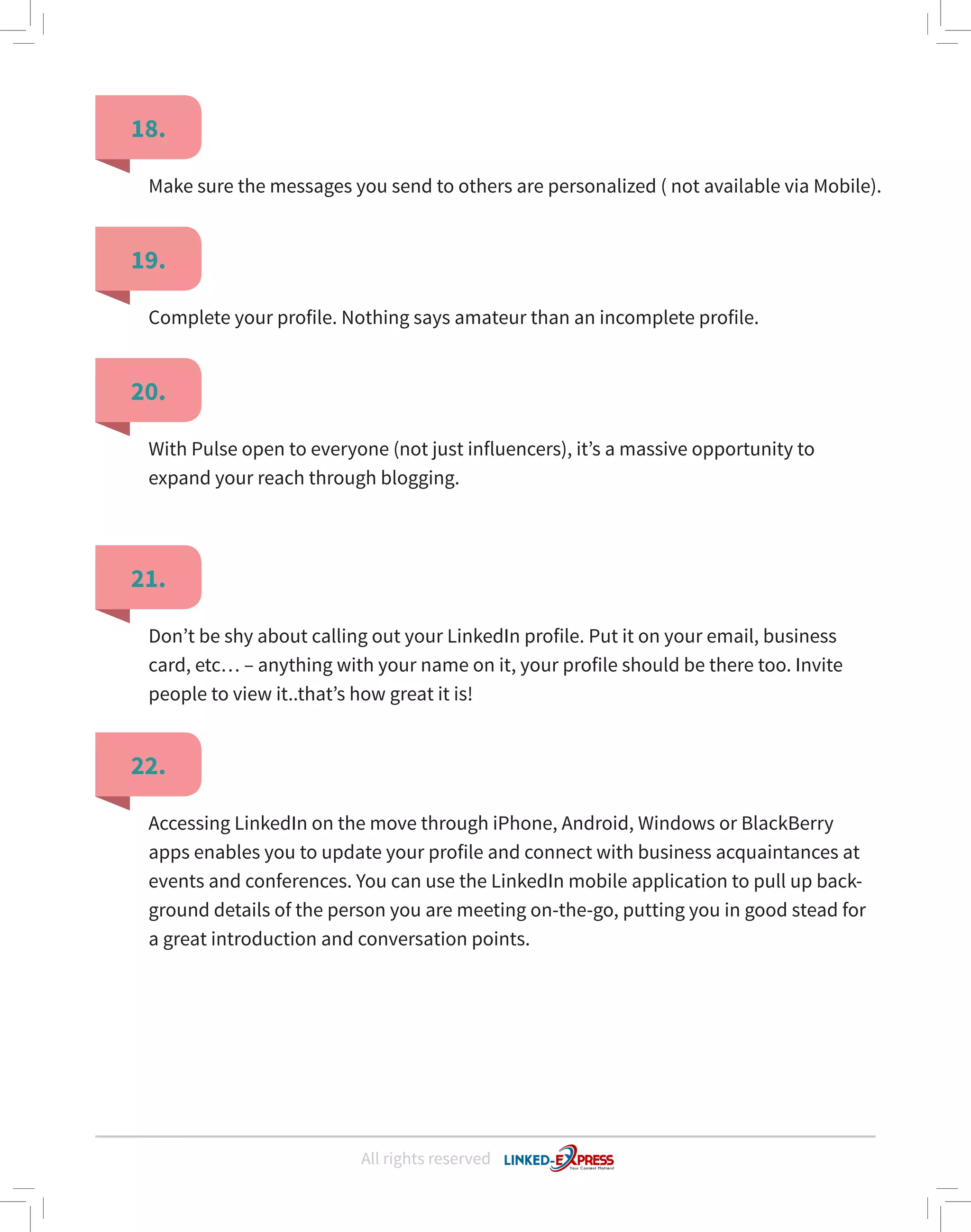 All rights reserved
18.
19.
20.
21.
22.
Make sure the messages you send to others are personalized ( not available via Mobile).
Complete your profile. Nothing says amateur than an incomplete profile.
With Pulse open to everyone (not just influencers), it’s a massive opportunity to
expand your reach through blogging.
Don’t be shy about calling out your LinkedIn profile. Put it on your email, business
card, etc… – anything with your name on it, your profile should be there too. Invite
people to view it..that’s how great it is!
Accessing LinkedIn on the move through iPhone, Android, Windows or BlackBerry
apps enables you to update your profile and connect with business acquaintances at
events and conferences. You can use the LinkedIn mobile application to pull up back-
ground details of the person you are meeting on-the-go, putting you in good stead for
a great introduction and conversation points.
 