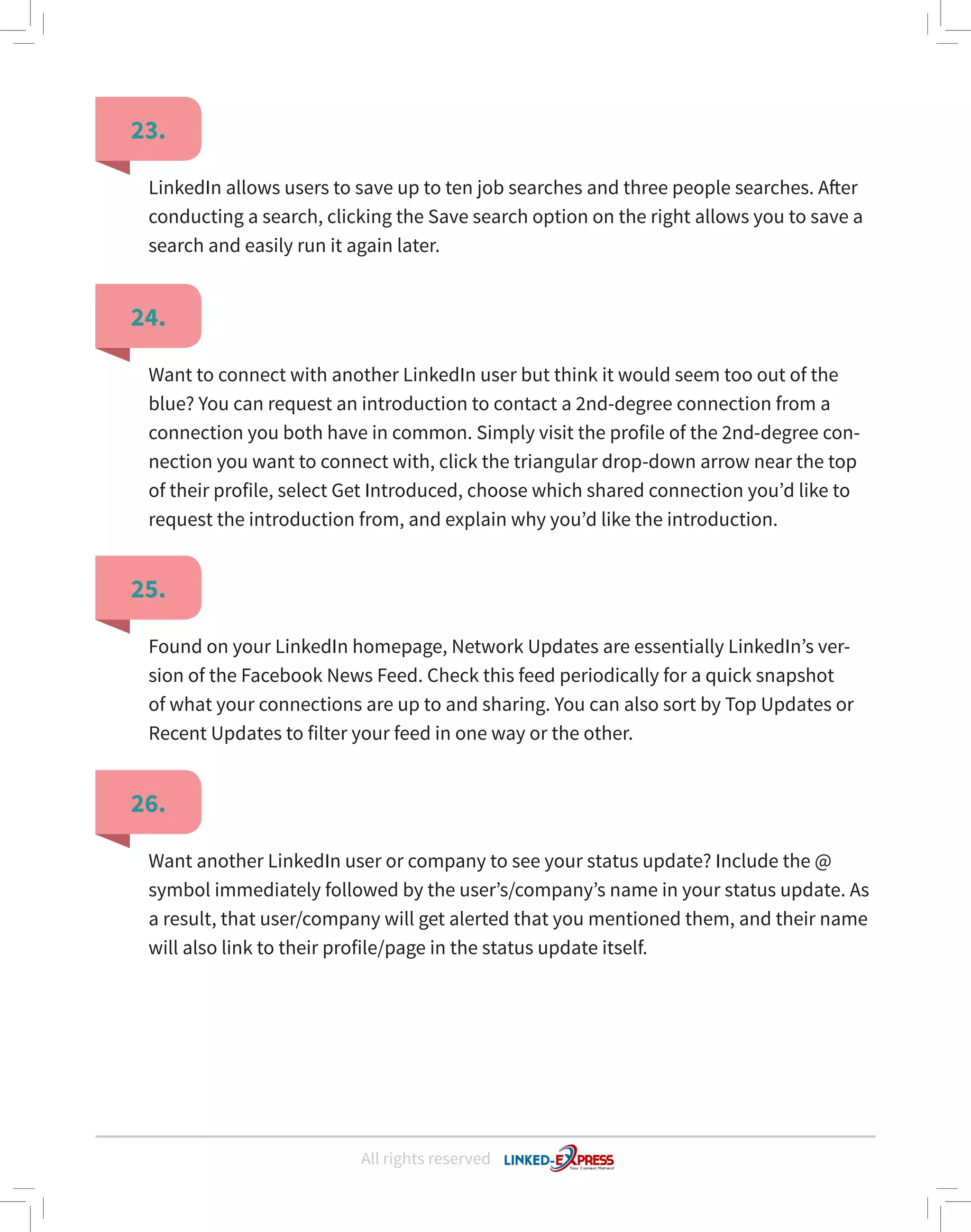 All rights reserved
23.
24.
25.
26.
LinkedIn allows users to save up to ten job searches and three people searches. After
conducting a search, clicking the Save search option on the right allows you to save a
search and easily run it again later.
Want to connect with another LinkedIn user but think it would seem too out of the
blue? You can request an introduction to contact a 2nd-degree connection from a
connection you both have in common. Simply visit the profile of the 2nd-degree con-
nection you want to connect with, click the triangular drop-down arrow near the top
of their profile, select Get Introduced, choose which shared connection you’d like to
request the introduction from, and explain why you’d like the introduction.
Found on your LinkedIn homepage, Network Updates are essentially LinkedIn’s ver-
sion of the Facebook News Feed. Check this feed periodically for a quick snapshot
of what your connections are up to and sharing. You can also sort by Top Updates or
Recent Updates to filter your feed in one way or the other.
Want another LinkedIn user or company to see your status update? Include the @
symbol immediately followed by the user’s/company’s name in your status update. As
a result, that user/company will get alerted that you mentioned them, and their name
will also link to their profile/page in the status update itself.
 