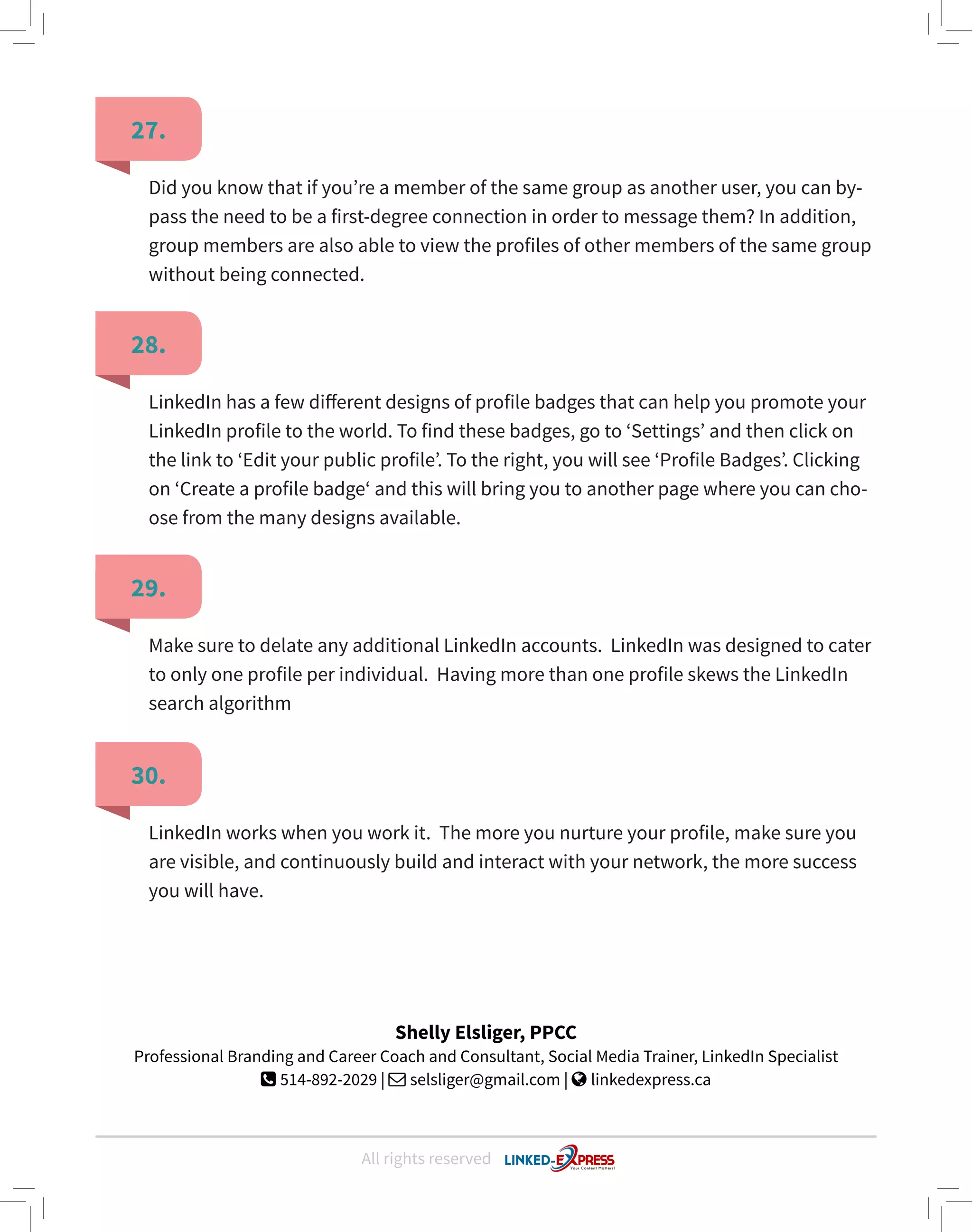 All rights reserved
27.
28.
29.
30.
Did you know that if you’re a member of the same group as another user, you can by-
pass the need to be a first-degree connection in order to message them? In addition,
group members are also able to view the profiles of other members of the same group
without being connected.
LinkedIn has a few different designs of profile badges that can help you promote your
LinkedIn profile to the world. To find these badges, go to ‘Settings’ and then click on
the link to ‘Edit your public profile’. To the right, you will see ‘Profile Badges’. Clicking
on ‘Create a profile badge‘ and this will bring you to another page where you can cho-
ose from the many designs available.
Make sure to delate any additional LinkedIn accounts. LinkedIn was designed to cater
to only one profile per individual. Having more than one profile skews the LinkedIn
search algorithm
LinkedIn works when you work it. The more you nurture your profile, make sure you
are visible, and continuously build and interact with your network, the more success
you will have.
Shelly Elsliger, PPCC
Professional Branding and Career Coach and Consultant, Social Media Trainer, LinkedIn Specialist
 514-892-2029 |  selsliger@gmail.com |  linkedexpress.ca
 