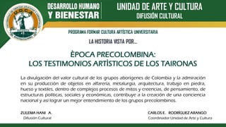 UNIDAD DE ARTE Y CULTURA
DIFUSIÓN CULTURAL
PROGRAMA FORMAR CULTURA ARTÍSTICA UNIVERSITARIA
LA HISTORIA VISTA POR…
ÈPOCA PRECOLOMBINA:
LOS TESTIMONIOS ARTÌSTICOS DE LOS TAIRONAS
ZULEMA HANI A. CARLOS E. RODRÍGUEZ ARANGO
Difusión Cultural Coordinador Unidad de Arte y Cultura
La divulgación del valor cultural de los grupos aborígenes de Colombia y la admiración
en su producción de objetos en alfarería, metalurgia, arquitectura, trabajo en piedra,
hueso y textiles, dentro de complejos procesos de mitos y creencias, de pensamiento, de
estructuras políticas, sociales y económicas, contribuye a la creación de una conciencia
nacional y así lograr un mejor entendimiento de los grupos precolombinos.
 