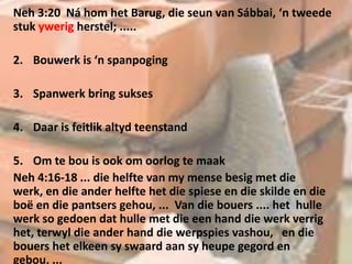 Neh 3:20 Ná hom het Barug, die seun van Sábbai, ‘n tweede
stuk ywerig herstel; .....
2. Bouwerk is ‘n spanpoging
3. Spanwerk bring sukses
4. Daar is feitlik altyd teenstand
5. Om te bou is ook om oorlog te maak
Neh 4:16-18 ... die helfte van my mense besig met die
werk, en die ander helfte het die spiese en die skilde en die
boë en die pantsers gehou, ... Van die bouers .... het hulle
werk so gedoen dat hulle met die een hand die werk verrig
het, terwyl die ander hand die werpspies vashou, en die
bouers het elkeen sy swaard aan sy heupe gegord en
gebou, ...
 