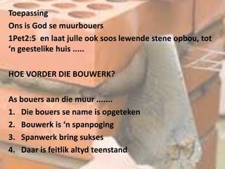 Toepassing
Ons is God se muurbouers
1Pet2:5 en laat julle ook soos lewende stene opbou, tot
‘n geestelike huis .....
HOE VORDER DIE BOUWERK?
As bouers aan die muur .......
1. Die bouers se name is opgeteken
2. Bouwerk is ‘n spanpoging
3. Spanwerk bring sukses
4. Daar is feitlik altyd teenstand
 