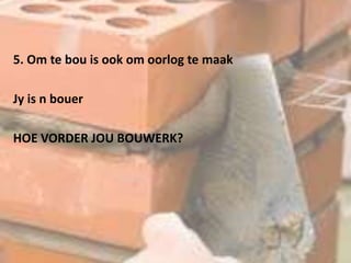 5. Om te bou is ook om oorlog te maak
Jy is n bouer
HOE VORDER JOU BOUWERK?
 
