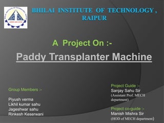 Paddy Transplanter Machine
A Project On :-
Group Members :-
Piyush verma
Likhil kumar sahu
Jageshwar sahu
Rinkesh Keserwani
Project Guide :-
Sanjay Sahu Sir
(Assistant Prof. MECH
department)
Project co-guide :-
Manish Mishra Sir
(HOD of MECH department)
 