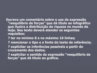 Escreva um comentário sobre o uso da expressão “reequilíbrio de forças” que dá título ao infográfico que ilustra a distribuição da riqueza no mundo de hoje. Seu texto deverá atender os seguintes requisitos: ? ter no mínimo 8 e no máximo 10 linhas; ? mencionar o tipo e a fonte do texto de referência; ? explicitar as inferências possíveis a partir do cruzamento dos dados; ? explicitar o sentido da expressão “reequilíbrio de forças” que dá título ao gráfico. 