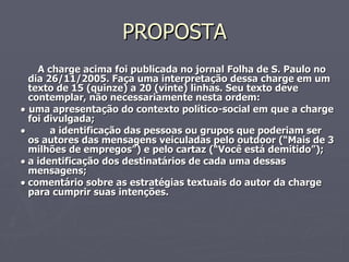PROPOSTA A charge acima foi publicada no jornal Folha de S. Paulo no dia 26/11/2005. Faça uma interpretação dessa charge em um texto de 15 (quinze) a 20 (vinte) linhas. Seu texto deve contemplar, não necessariamente nesta ordem:    uma apresentação do contexto político-social em que a charge foi divulgada;    a identificação das pessoas ou grupos que poderiam ser os autores das mensagens veiculadas pelo outdoor (“Mais de 3 milhões de empregos”) e pelo cartaz (“Você está demitido”);  a identificação dos destinatários de cada uma dessas mensagens;  comentário sobre as estratégias textuais do autor da charge para cumprir suas intenções. 