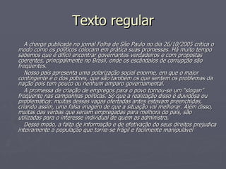 Texto regular A charge publicada no jornal Folha de São Paulo no dia 26/10/2005 critica o modo como os políticos colocam em prática suas promessas. Há muito tempo sabemos que é difícil encontrar governantes verdadeiros e com propostas coerentes, principalmente no Brasil, onde os escândalos de corrupção são freqüentes. Nosso país apresenta uma polarização social enorme, em que o maior contingente é o dos pobres, que são também os que sentem os problemas da nação pois tem pouco ou nenhum amparo governamental. A promessa de criação de empregos para o povo tornou-se um “slogan” freqüente nas campanhas políticas. Só que a realização disso é duvidosa ou problemática: muitas dessas vagas ofertadas antes estavam preenchidas, criando assim, uma falsa imagem de que a situação vai melhorar. Além disso, muitas das verbas que seriam empregadas para melhora do país, são utilizadas para o interesse individual de quem as administra. Desse modo, a falta de informação e de efetivação do seus direitos prejudica inteiramente a população que torna-se frágil e facilmente manipulável   