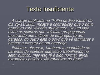Texto insuficiente A charge publicada na “Folha de São Paulo” do dia 26/11/2005, mostra a contradição que o povo brasileiro está vivendo atualmente. De um lado estão os políticos que veiculam propagandas mostrando que milhões de empregos foram gerados, do outro está o povo que vê familiares e amigos a procura de um emprego. Podemos observar, também, a quantidade de parentes de políticos que estão trabalhando no setor público, mas isso já é algo normal, afinal escandalos políticos são rotineiros no Brasil. ... 