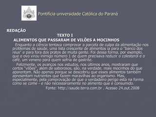 Pontifícia universidade Católica do Paraná REDAÇÃO TEXTO I ALIMENTOS QUE PASSARAM DE VILÕES A MOCINHOS Enquanto a ciência tentava comprovar a parcela de culpa da alimentação nos problemas de saúde, uma lista crescente de alimentos ia para o "banco dos réus" e para fora dos pratos de muita gente. Foi dessa forma, por exemplo, que o ovo virou inimigo número 1 de quem precisava reduzir o colesterol e o café, um veneno para quem sofria de gastrite. Felizmente, os avanços nos estudos, nos últimos anos, mostraram que certos "vilões", além de saborosos, são, na verdade, mais mocinhos do que aparentam. Não apenas porque se descobriu que esses alimentos também apresentam nutrientes que fazem maravilhas ao organismo. Mas, especialmente, pela comprovação de que o verdadeiro perigo está na forma como se come - e não necessariamente no alimento que é consumido. Fonte: http://saude.terra.com.br . Acesso 24.out.2008 