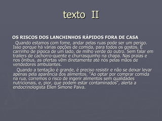 texto  II OS RISCOS DOS LANCHINHOS RÁPIDOS FORA DE CASA Quando estamos com fome, andar pelas ruas pode ser um perigo. Isso porque há várias opções de comida, para todos os gostos. É carrinho de pipoca de um lado, de milho verde do outro. Sem falar em trailers de cachorro-quente e churrasquinho na chapa. Nas praias e nos ônibus, as ofertas vêm diretamente até nós pelas mãos de vendedores ambulantes. Quando a tentação é grande, é preciso resistir e não se deixar levar apenas pela aparência dos alimentos. "Ao optar por comprar comida na rua, corremos o risco de ingerir alimentos sem qualidades nutricionais, e, pior, que podem estar contaminados", alerta a endocrinologista Ellen Simone Paiva. 