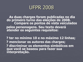 UFPR 2008 As duas charges foram publicadas no dia do primeiro turno das eleições de 2008.  Compare os pontos de vista veiculados pelos personagens. Seu texto deverá atender os seguintes requisitos: ? ter no mínimo 10 e no máximo 12 linhas; ? mencionar os autores das charges; ? discriminar os elementos simbólicos em que você se baseou para fazer sua interpretação. 