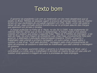 Texto bom O governo do presidente Lula vem se mostrando um dos mais desastrosos que já existiu no Brasil, Milhões de pessoas vagam à procura de emprego pelas ruas ao mesmo tempo em que escândalos de corrupção explodem em CPIs. Assim, como não poderia deixar de ser, essa confusão política transformou-se no principal assunto das charges que aparecem em jornais e revistas. A charge publicada na Folha de S. Paulo, no dia 26/11/2005, trata exatamente do referido assunto, sendo que se foca no desemprego. A charge mostra uma pessoa colando um outdoor que possui a seguinte frase: “Mais de 3 milhões de empregos”, e do lado da frase, há uma imagem do presidente Lula. Essa frase, provavelmente feita pelo governo, é destinada à população desempregada brasileira. Porém, enquanto o trabalhador está colando a primeira mensagem, um outro cartaz é fixado sobre o outdoor, e nele lê-se: “você está demitido”, mensagem esta vinda provavelmente do dono da empresa de outdoors e destinada ao trabalhador que está colando a mensagem do governo. O autor da charge, querendo criticar o governo e o desemprego no Brasil, usa a contradição e a ironia, pois o trabalhador é demitido ao mesmo tempo em que cola um outdoor onde aparece a imagem do Lula e a promessa de mais empregos. 