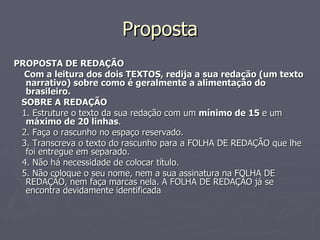 Proposta PROPOSTA DE REDAÇÃO Com a leitura dos dois TEXTOS, redija a sua redação (um texto narrativo) sobre como é geralmente a alimentação do brasileiro. SOBRE A REDAÇÃO 1. Estruture o texto da sua redação com um  mínimo de 15  e um  máximo de 20 linhas . 2. Faça o rascunho no espaço reservado. 3. Transcreva o texto do rascunho para a FOLHA DE REDAÇÃO que lhe foi entregue em separado. 4. Não há necessidade de colocar título. 5. Não coloque o seu nome, nem a sua assinatura na FOLHA DE REDAÇÃO, nem faça marcas nela. A FOLHA DE REDAÇÃO já se encontra devidamente identificada 