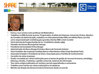• Iniciou a sua carreira como professor de Matemática
• Trabalhou na IBM durante 29 anos: Programador, Analista de Sistemas, Comercial, Diretor, Membro
do Conselho da Administração, trabalhou no International Sales Office em White Plains nos USA
como responsável pelo marketing para grandes clientes IBM a nível mundial
• Sócio Gerente da Fozgest Gestão de Inv. Imobiliários (desde 1989)
• Vereador da Câmara Municipal deValongo
• Presidente da SociedadeVinhos Borges
• Administrador do Banco Borges & Irmão e Banco de Fomento Exterior
• Sócio fundador das empresas Imediata Banca e New Boston Select (hoje RandstadTech)
• Associado fundador e Presidente da Share- Associação para a Partilha do Conhecimento
• Consultor de várias empresas
• Orador convidado por várias instituições para os temas de gestão de recursos humanos, estratégia,
liderança,Vendas, marketing e gestão comercial, sistemas de informação
• Tem vários artigos publicados em revistas e jornais especializados e semanários
• Trabalha como mentor em várias instituições e incubadoras
• Membro da direção da Câmara Comércio Americana desde os anos 80 ​
2
 