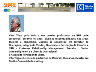 Vítor Trigo geriu toda a sua carreira profissional na IBM onde
assegurou, durante 36 anos, diversas responsabilidades nas áreas
técnicas e comerciais. Quando se aposentou era Director de
Operações, integrando Vendas, Qualidade e Satisfação de Clientes e
CRM - Customer Relationship Management. Presidia o Senior
LeadershipTeam e a Direcção Operacional.
É Associado Fundador da Share.
VitorTrigo é Licenciado em Gestão de Recursos Humanos e Master em
Gestão Comercial e Marketing.
3
 