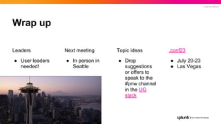 © 2023 SPLUNK INC.
Leaders
● User leaders
needed!
Next meeting
● In person in
Seattle
Wrap up
Topic ideas
● Drop
suggestions
or offers to
speak to the
#pnw channel
in the UG
slack
.conf23
● July 20-23
● Las Vegas
 