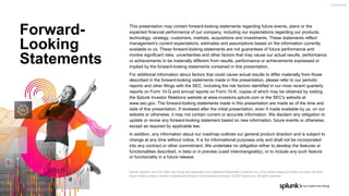 This presentation may contain forward-looking statements regarding future events, plans or the
expected financial performance of our company, including our expectations regarding our products,
technology, strategy, customers, markets, acquisitions and investments. These statements reflect
management’s current expectations, estimates and assumptions based on the information currently
available to us. These forward-looking statements are not guarantees of future performance and
involve significant risks, uncertainties and other factors that may cause our actual results, performance
or achievements to be materially different from results, performance or achievements expressed or
implied by the forward-looking statements contained in this presentation.
For additional information about factors that could cause actual results to differ materially from those
described in the forward-looking statements made in this presentation, please refer to our periodic
reports and other filings with the SEC, including the risk factors identified in our most recent quarterly
reports on Form 10-Q and annual reports on Form 10-K, copies of which may be obtained by visiting
the Splunk Investor Relations website at www.investors.splunk.com or the SEC's website at
www.sec.gov. The forward-looking statements made in this presentation are made as of the time and
date of this presentation. If reviewed after the initial presentation, even if made available by us, on our
website or otherwise, it may not contain current or accurate information. We disclaim any obligation to
update or revise any forward-looking statement based on new information, future events or otherwise,
except as required by applicable law.
In addition, any information about our roadmap outlines our general product direction and is subject to
change at any time without notice. It is for informational purposes only and shall not be incorporated
into any contract or other commitment. We undertake no obligation either to develop the features or
functionalities described, in beta or in preview (used interchangeably), or to include any such feature
or functionality in a future release.
Splunk, Splunk> and Turn Data Into Doing are trademarks and registered trademarks of Splunk Inc. in the United States and other countries. All other
brand names, product names or trademarks belong to their respective owners. © 2022 Splunk Inc. All rights reserved.
Forward-
Looking
Statements
2.18.22-19:04
 