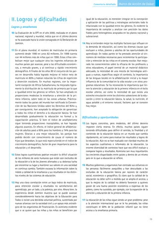 Comentario detallado      Marco de Acción de Dakar



II.Logros y dificultades                                                  igual de la educación, es menester integrar en la concepción
                                                                          y aplicación de las políticas y estrategias sectoriales todo lo
Logros y enseñanzas                                                       relacionado con la igualdad entre los géneros. Es evidente la
                                                                          importancia de compilar y analizar con precisión los datos
10. La Evaluación de la EPT en el año 2000, realizada en el plano         fiables pero heterogéneos acopiados en los planos nacional y
   nacional, regional y mundial, indica que en el último decenio          subnacional.
   se ha avanzado hacia la visión consagrada en la Declaración de
   Jomtien.                                                            14. Hoy se entienden mejor los múltiples factores que influyen en
                                                                          la demanda de educación, así como las diversas causas que
11.En el plano mundial, el número de matrículas en primaria               excluyen a niños, jóvenes y adultos de las oportunidades de
   aumentó desde 1990 en unos 82 millones. En 1998 cuenta                 aprendizaje. En todas partes se ha prestado atención al sin-
   con 44 millones más de niñas que en 1990. Estas cifras sim-            número de medidas necesarias para incrementar la participa-
   bolizan mejor que cualquier otra los ingentes esfuerzos de             ción y retención de las niñas en el sistema escolar. Han mejo-
   muchos países por avanzar, pese a las dificultades económi-            rado los conocimientos sobre la eficacia de los profesores y
   cas, a menudo graves, y al continuo y rápido crecimiento               otros educadores, el papel central de un material didáctico
   demográfico. A finales de los años 90 el conjunto de los paí-          adecuado, la necesidad de una mezcla de tecnologías anti-
   ses en desarrollo había logrado mejorar el índice neto de              guas y nuevas, específicas según el contexto, la importancia
   matrícula en 80% y habían reducido las cifras de repetición            de las lenguas locales en la alfabetización inicial y la mayor
   y deserción escolares. En muchas regiones, con la impor-               influencia de la comunidad en la vida escolar y en otros pro-
   tante excepción de Africa Subsahariana, ha mejorado ligera-            gramas educativos. Se ha reconocido la importancia que tie-
   mente la distribución de la matrícula de primaria por lo que           nen la atención y educación de la primera infancia en el éxito
   a igualdad entre los géneros se refiere. Se han ampliado en            escolar ulterior, así como la necesidad de que exista una
   proporciones modestas la enseñanza y atención de la pri-               estrecha vinculación entre los distintos subsectores de la edu-
   mera infancia, sobre todo en las zonas urbanas. Práctica-              cación y entre la educación básica, la salud, la nutrición, el
   mente todos los países del mundo han ratificado la Conven-             agua potable y el entorno natural, factores que se conocen
   ción de las Naciones Unidas sobre los Derechos del Niño y,             hoy mejor.
   por consiguiente, han aceptado la obligación de garantizar
   a todos los niños el derecho a la educación básica. Se han
   desarrollado gradualmente la educación no formal y la               Dificultades y oportunidades
   capacitación práctica. Si bien el índice de analfabetismo
   sigue teniendo proporciones inaceptables, se han logrado            15. Los logros concretos, pero modestos, del último decenio
   algunos avances. En efecto, el índice general de alfabetiza-           imponen cierta reserva. En efecto, muchos países siguen
   ción de adultos pasó a 85% para los hombres y 74% para las             teniendo dificultades para definir el sentido, la finalidad y el
   mujeres. Gracias a una mejor educación, las parejas han                contenido de la educación básica en un mundo que cambia
   podido decidir con conocimiento de causa el número de                  rápidamente, así como para evaluar los resultados y logros de
   hijos que deseaban, lo que está repercutiendo en el índice de          la educación. Aún no se han evaluado con claridad muchos de
   crecimiento demográfico, factor de gran importancia para la            los aspectos cualitativos e informales de la educación. La
   educación y el desarrollo.                                             enorme diversidad de contextos hace que sea difícil evaluar y
                                                                          comparar logros y resultados. Asimismo son muy inquietantes
12. Estos logros cuantitativos podrían encubrir la difícil situación      las crecientes disparidades entre países y dentro de un mismo
   de los millones de seres humanos que están aún excluidos de            país en lo que a educación se refiere.
   la educación o la de los jóvenes alienados y su dolorosa lucha
   por encontrar su lugar y mantener sus valores en una sociedad       16. Muchos gobiernos y organismos han centrado sus esfuerzos en
   en continuo cambio. También escasea la información sobre la            las personas fácilmente asequibles y han descuidado a las
   índole y calidad de la enseñanza y sus resultados en los distin-       excluidas de la educación básica por razones de carácter
   tos niveles de los sistemas de educación.                              social, económico o geográfico. Es claro que la calidad de la
                                                                          educación no debe sufrir a medida que se amplía el acceso, y
13. Hay una clara correlación entre un bajo índice de matrícula,          que la mejora de la calidad no debería favorecer a quienes
   poca retención escolar y resultados no satisfactorios del              gozan de una buena posición económica a expensas de los
   aprendizaje, por un lado, y la pobreza, por otro. Ahora bien, la       pobres, como ha sucedido, por ejemplo, con la expansión de la
   experiencia desde Jomtien muestra que se puede avanzar                 atención y educación de la primera infancia.
   considerablemente hacia los objetivos de la Educación para
   Todos si existe una decidida voluntad política, sustentada por      17. La educación de las niñas sigue siendo un gran problema: pese
   nuevas alianzas con la sociedad civil y un apoyo más estraté-          a la atención internacional que se le ha prestado, las niñas
   gico de los organismos de financiación. Es asimismo evidente           constituyen el 60% de la población infantil que no tiene
   que si se quiere que las niñas y los niños se beneficien por           acceso a la enseñanza primaria.


                                                                                                                                             13
 