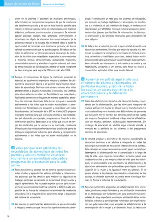 Marco de Acción de Dakar              Comentario detallado




         viven en la pobreza y adolecen de múltiples desventajas,               dizaje y constituyen un reto para los sistemas de educación,
         deberá haber un compromiso inequívoco de que la enseñanza              por ejemplo, un trabajo explotador, el desempleo, los conflic-
         sea totalmente gratuita y de que se hará todo lo posible para          tos y la violencia, el uso indebido de drogas, el embarazo en
         reducir o eliminar gastos como los relacionados con material           edad escolar y el VIH/SIDA. Hay que elaborar programas desti-
         didáctico, uniformes, cantina escolar y transporte. Se deberán         nados a los jóvenes que faciliten la información, las técnicas,
         aplicar políticas sociales más generales, intervenciones e             la orientación y los servicios necesarios para protegerlos de
         incentivos con objeto de disminuir los costos indirectos de la         esos peligros.
         asistencia regular a la escuela. No se deberá negar a nadie la
         oportunidad de terminar una enseñanza primaria de buena             36. Se deberá dar a todos los jóvenes la oportunidad de recibir una
         calidad so pretexto de que no puede pagarla. El trabajo de los         educación permanente. Para los que dejan la escuela o la ter-
         niños no deberá ser un obstáculo para la educación. La inclu-          minan sin adquirir la competencia necesaria en lectura, escri-
         sión de los niños con necesidades especiales o pertenecientes          tura, aritmética y habilidades prácticas, deberá haber múlti-
         a minorías étnicas desfavorecidas, poblaciones migrantes,              ples opciones para que prosigan su aprendizaje. Esas oportuni-
         comunidades remotas y aisladas o tugurios urbanos, así como            dades deberán ser interesantes y adecuadas a su medio y sus
         de otros excluidos de la educación, deberá ser parte integrante        necesidades, ayudarlos a ser activos para forjar su futuro y
         de las estrategias para lograr la EPU antes del año 2015.              transmitirles aptitudes útiles para la vida laboral.

      33. Aunque el compromiso de lograr la matrícula universal es
         esencial, es igualmente importante mejorar y sostener la cali-
                                                                             4 Aumentar en 50% de aquí al año 2015
         dad de la educación básica si se quieren lograr buenos resul-       el número de adultos alfabetizados, en
         tados de aprendizaje. Con objeto de atraer y retener a los niños    particular mujeres, y facilitar a todos
         pertenecientes a grupos marginados y excluidos, los sistemas        los adultos un acceso equitativo a la
         educativos deberán atender con flexibilidad a sus necesidades,      educación básica y la educación
         facilitando contenidos adecuados de manera accesible y atrac-       permanente
         tiva. Los sistemas educativos deberán ser integrales, buscando      37. Todos los adultos tienen derecho a la educación básica, empe-
         activamente a los niños que no estén matriculados y aten-              zando por la alfabetización, que les sirve para integrarse de
         diendo con flexibilidad a la situación y necesidades de todos          manera activa en el mundo en el que viven y transformarlo. En
         los educandos. La Evaluación de la EPT en el año 2000 propone          la actualidad hay en el mundo unos 880 millones de personas
         múltiples maneras para que la escuela atienda a las necesida-          que no saben leer ni escribir, dos terceras partes de las cuales
         des del educando, por ejemplo, programas en favor de la dis-           son mujeres. Complica el problema el bajo nivel de alfabetiza-
         criminación positiva, destinados a las niñas que tratan de ven-        ción de muchas personas alfabetizadas recientemente. Sin
         cer los obstáculos que se oponen a su matrícula, enseñanza             embargo, la educación de adultos sigue estando aislada, a
         bilingüe para los niños de minorías étnicas y toda una gama de         menudo en la periferia de los sistemas y del presupuesto
         enfoques imaginativos y diversos para abordar y comprometer            nacional de educación.
         activamente a los niños que no estén matriculados en la
         escuela.                                                            38. Se deberá ampliar y diversificar de manera considerable la
                                                                                educación continua y de adultos e integrarla en todas las
                                                                                estrategias nacionales de educación y reducción de la pobreza.
      3 Velar por que sean atendidas las                                        Deberá haber un mayor reconocimiento del papel esencial que
      necesidades de aprendizaje de todos los                                   desempeña la alfabetización en el aprendizaje a lo largo de
      jóvenes y adultos mediante un acceso                                      toda la vida, unos ingresos sostenibles, la buena salud, una
      equitativo a un aprendizaje adecuado y                                    ciudadanía activa y una mejor calidad de vida para los indivi-
      programas de preparación para la vida                                     duos, las comunidades y las sociedades. La alfabetización y la
      activa                                                                    educación permanente son primordiales para lograr la eman-
      34. Todos los jóvenes y adultos han de tener la oportunidad de asi-       cipación de la mujer y la igualdad entre los géneros. Si se
         milar el saber y aprender los valores, actitudes y conocimien-         quiere atender a las diversas necesidades y situaciones de los
         tos prácticos que les servirán para mejorar su capacidad de            adultos, se deberán estrechar los nexos entre el enfoque for-
         trabajar, participar plenamente en la sociedad, dirigir su vida y      mal, no formal e informal de la educación.
         seguir aprendiendo. No se puede esperar que un país se con-
         vierta en una economía moderna y abierta si determinada pro-        39. Recursos suficientes, programas de alfabetización bien orien-
         porción de su fuerza de trabajo no ha terminado la enseñanza           tados, profesores mejor formados y una utilización innovadora
         secundaria. En la mayoría de los países esto exige la expansión        de las tecnologías son fundamentales para promover esas acti-
         del sistema de secundaria.                                             vidades. Es muy importante una mayor utilización de las meto-
                                                                                dologías prácticas y participativas elaboradas por organizacio-
      35. Los jóvenes, en particular las adolescentes, se ven enfrentados       nes no gubernamentales que vinculan la alfabetización a la
         a riesgos y amenazas que limitan las oportunidades de apren-           emancipación de la mujer y el desarrollo local. La reducción


 16
 